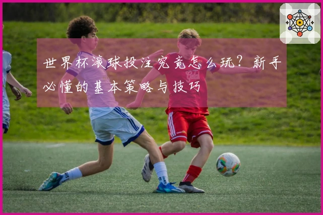 世界杯滚球投注究竟怎么玩？新手必懂的基本策略与技巧